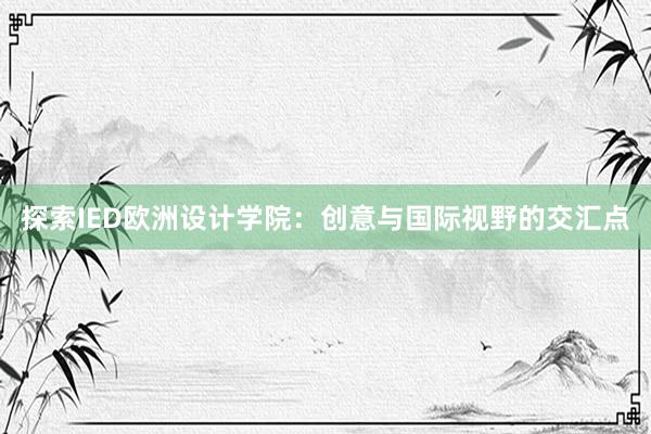 探索IED欧洲设计学院：创意与国际视野的交汇点