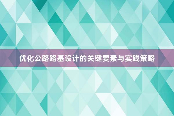 优化公路路基设计的关键要素与实践策略